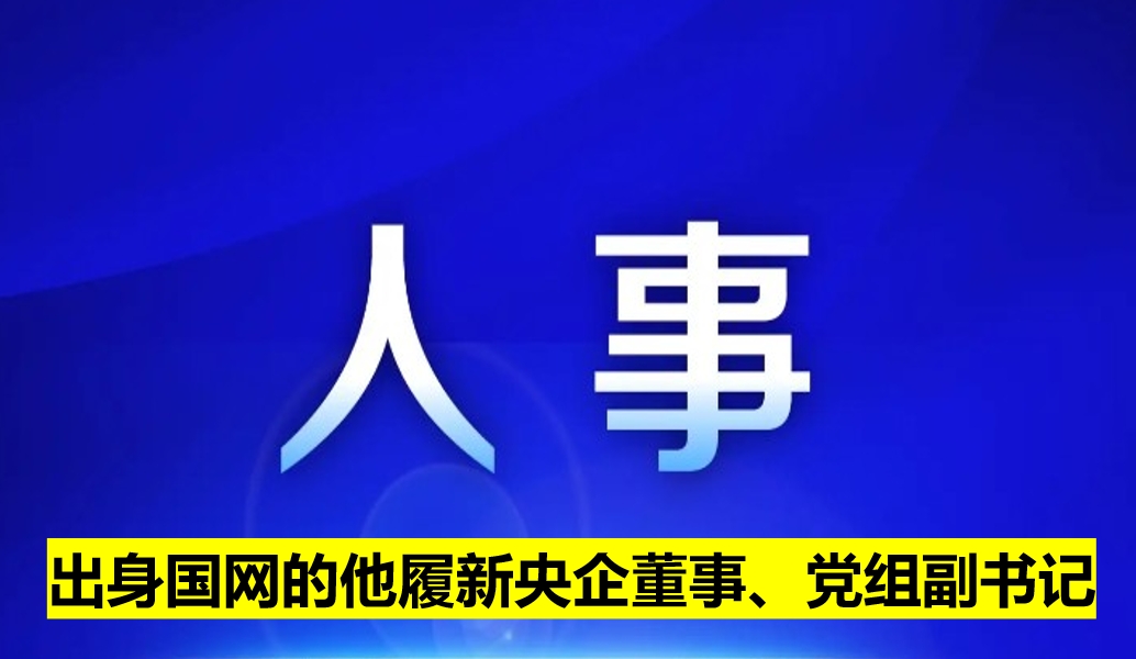 出身國網(wǎng)的他履新央企董事、黨組副書記